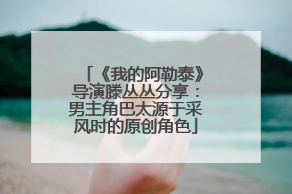 《我的阿勒泰》导演滕丛丛分享：男主角巴太源于采风时的原创角色