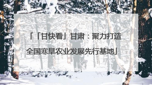 「甘快看」甘肃：聚力打造全国寒旱农业发展先行基地