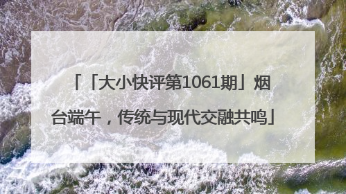「大小快评第1061期」烟台端午，传统与现代交融共鸣
