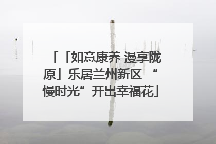 「如意康养 漫享陇原」乐居兰州新区 “慢时光”开出幸福花