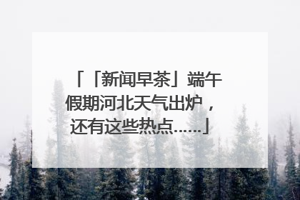 「新闻早茶」端午假期河北天气出炉，还有这些热点……