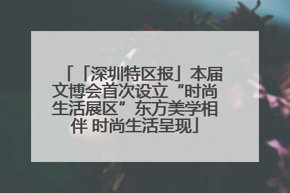 「深圳特区报」本届文博会首次设立“时尚生活展区”东方美学相伴 时尚生活呈现