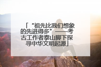 “祖先比我们想象的先进得多”——考古工作者泰山脚下探寻中华文明起源
