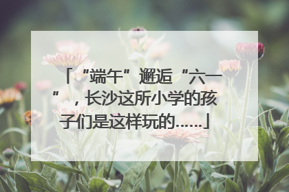 “端午”邂逅“六一”，长沙这所小学的孩子们是这样玩的……