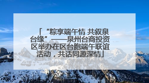 “粽享端午情 共叙泉台缘”——泉州台商投资区举办在区台胞端午联谊活动，共话同源深情