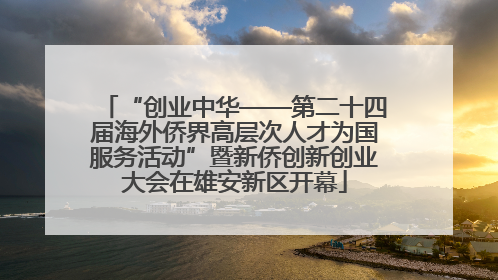 “创业中华——第二十四届海外侨界高层次人才为国服务活动”暨新侨创新创业大会在雄安新区开幕