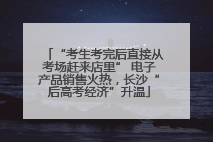 “考生考完后直接从考场赶来店里” 电子产品销售火热，长沙“后高考经济”升温