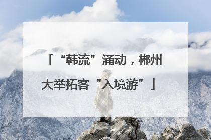 “韩流”涌动，郴州大举拓客“入境游”