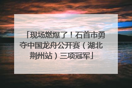 现场燃爆了！石首市勇夺中国龙舟公开赛（湖北荆州站）三项冠军