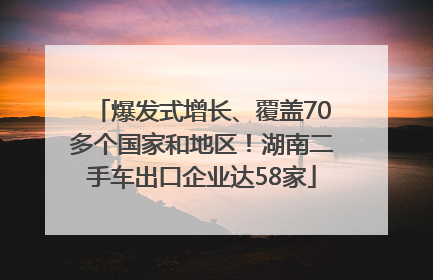 爆发式增长、覆盖70多个国家和地区！湖南二手车出口企业达58家