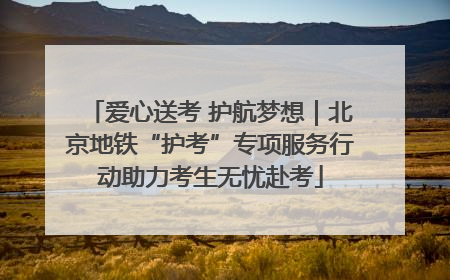 爱心送考 护航梦想｜北京地铁“护考”专项服务行动助力考生无忧赴考