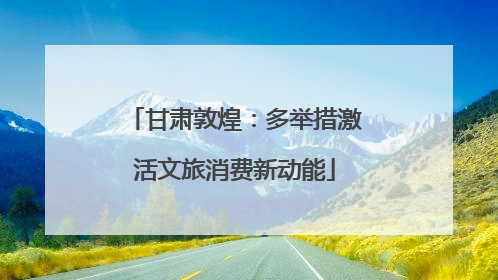 甘肃敦煌：多举措激活文旅消费新动能
