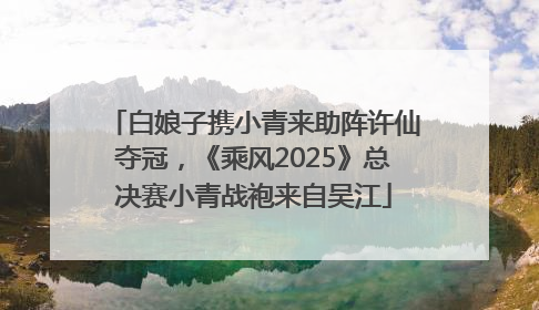 白娘子携小青来助阵许仙夺冠，《乘风2025》总决赛小青战袍来自吴江