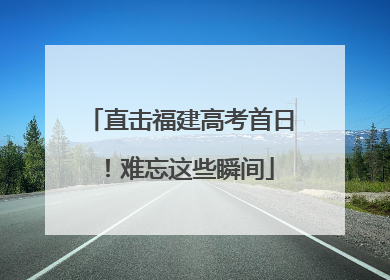 直击福建高考首日！难忘这些瞬间