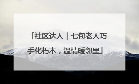 社区达人｜七旬老人巧手化朽木，温情暖邻里