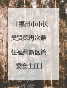 福州市市长吴贤德再次兼任福州新区管委会主任