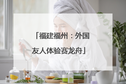 福建福州：外国友人体验赛龙舟