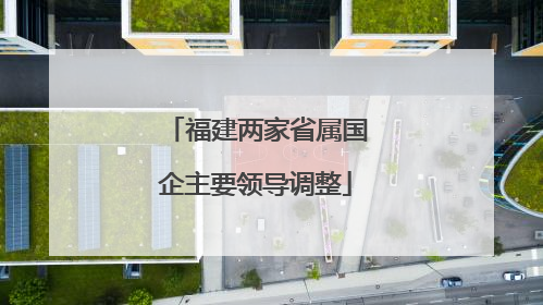 福建两家省属国企主要领导调整