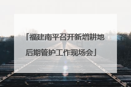 福建南平召开新增耕地后期管护工作现场会
