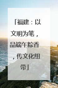 福建：以文明为笔，品端午粽香，传文化纽带