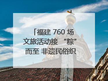 福建 760 场文旅活动接 “粽” 而至 非遗民俗织就端午文化图谱