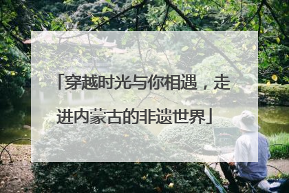 穿越时光与你相遇，走进内蒙古的非遗世界