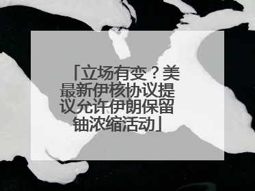 立场有变？美最新伊核协议提议允许伊朗保留铀浓缩活动
