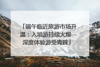 端午临近旅游市场升温：入境游持续火爆 深度体验游受青睐