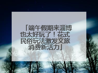 端午假期来淄博也太好玩了！花式民俗玩法激发文旅消费新活力