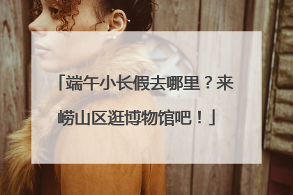 端午小长假去哪里？来崂山区逛博物馆吧！