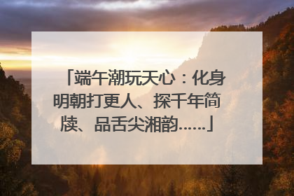 端午潮玩天心：化身明朝打更人、探千年简牍、品舌尖湘韵……