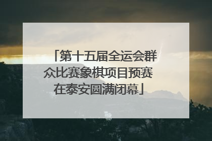 第十五届全运会群众比赛象棋项目预赛在泰安圆满闭幕