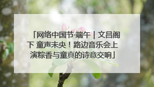 网络中国节·端午｜文昌阁下 童声未央！路边音乐会上演粽香与童真的诗意交响