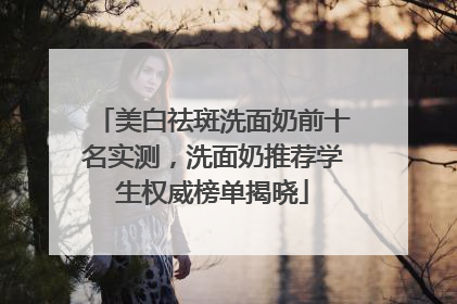 美白祛斑洗面奶前十名实测，洗面奶推荐学生权威榜单揭晓