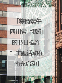 粽情端午 四川省“我们的节日·端午”主题活动在南充启动