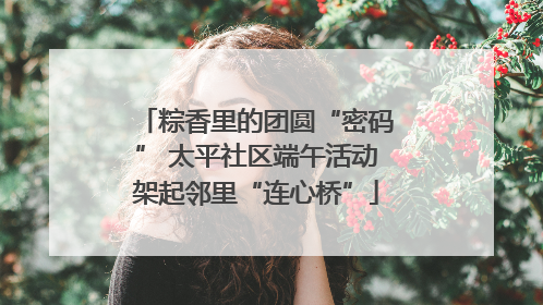 粽香里的团圆“密码” 太平社区端午活动架起邻里“连心桥”