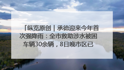 纵览原创｜承德迎来今年首次强降雨：全市救助涉水被困车辆30余辆，8日晚市区已无积水路段，交通恢复畅通