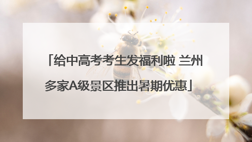 给中高考考生发福利啦 兰州多家A级景区推出暑期优惠