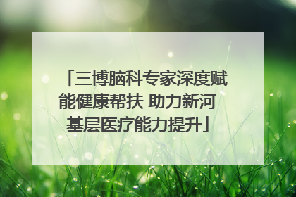 三博脑科专家深度赋能健康帮扶 助力新河基层医疗能力提升