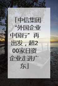 中信集团“外国企业中国行”再出发，超200家日资企业走进广东