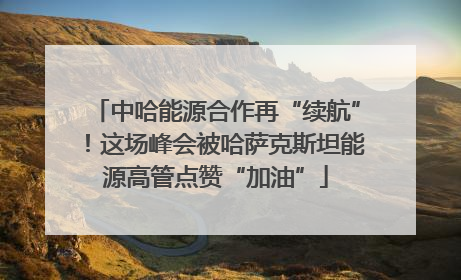 中哈能源合作再“续航”！这场峰会被哈萨克斯坦能源高管点赞“加油”