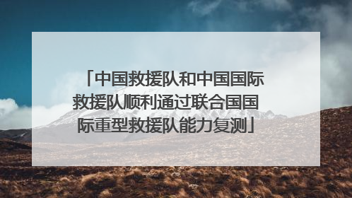 中国救援队和中国国际救援队顺利通过联合国国际重型救援队能力复测