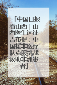 中国日报看山西｜山西医生远征吉布提：中国援非医疗队克服挑战救助非洲患者