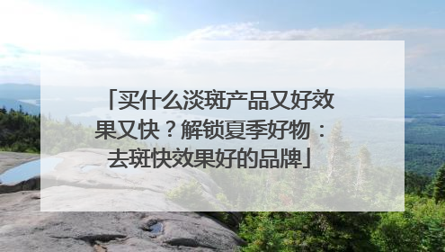 买什么淡斑产品又好效果又快？解锁夏季好物：去斑快效果好的品牌