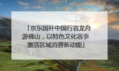 京东国补中国行赛龙舟游佛山，以特色文化赛事激活区域消费新动能