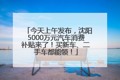 今天上午发布，沈阳5000万元汽车消费补贴来了！买新车、二手车都能领！