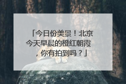 今日份美景！北京今天早晨的橙红朝霞，你有拍到吗？
