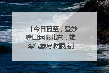 今日夏至，登妙峰山远眺北京，雄浑气象尽收眼底