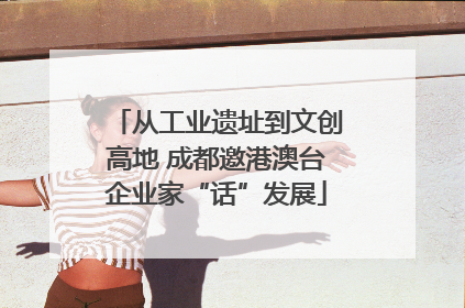 从工业遗址到文创高地 成都邀港澳台企业家“话”发展