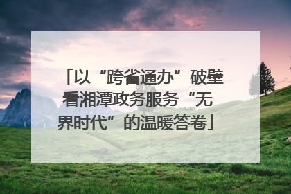 以“跨省通办”破壁 看湘潭政务服务“无界时代”的温暖答卷